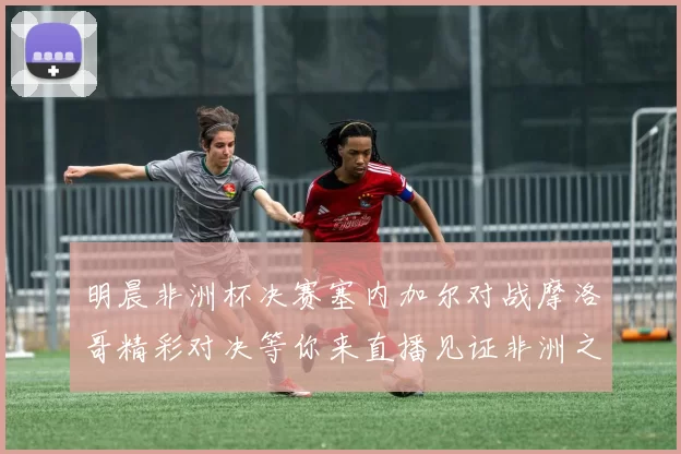 明晨非洲杯决赛塞内加尔对战摩洛哥精彩对决等你来直播见证非洲之王的诞生