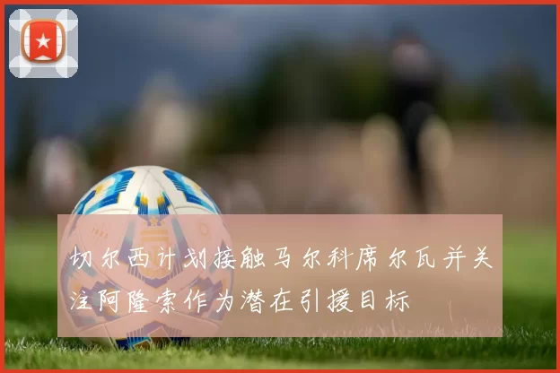 切尔西计划接触马尔科席尔瓦并关注阿隆索作为潜在引援目标
