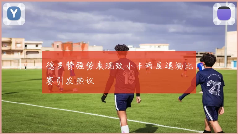 德罗赞强势表现致小卡两度退场比赛引发热议