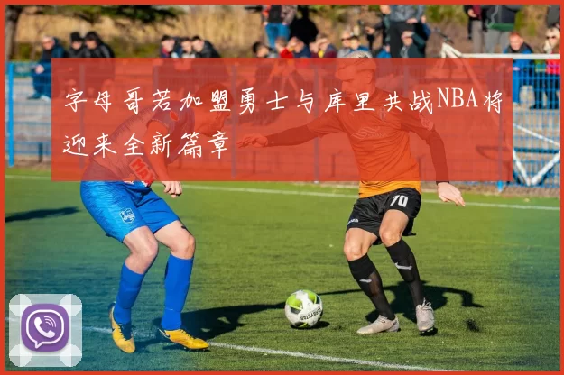 字母哥若加盟勇士与库里共战NBA将迎来全新篇章