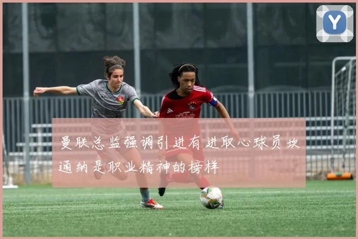 曼联总监强调引进有进取心球员坎通纳是职业精神的榜样