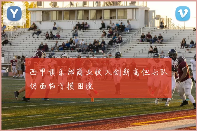 西甲俱乐部商业收入创新高但七队仍面临亏损困境