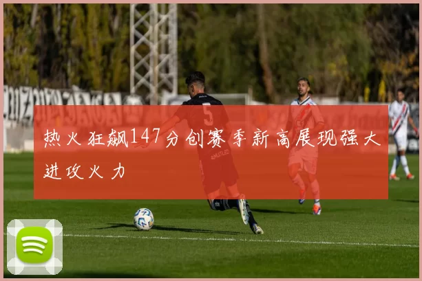 热火狂飙147分创赛季新高展现强大进攻火力