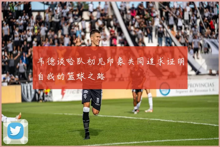 韦德谈哈队初见印象共同追求证明自我的篮球之路